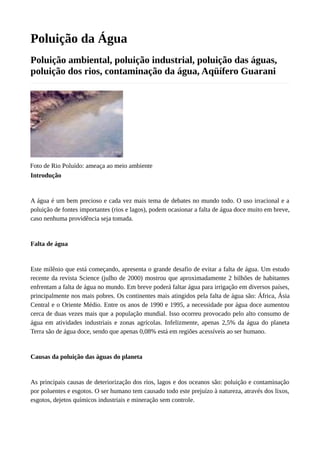 Poluição da Água
Poluição ambiental, poluição industrial, poluição das águas,
poluição dos rios, contaminação da água, Aqüífero Guarani
Foto de Rio Poluído: ameaça ao meio ambiente
Introdução
A água é um bem precioso e cada vez mais tema de debates no mundo todo. O uso irracional e a
poluição de fontes importantes (rios e lagos), podem ocasionar a falta de água doce muito em breve,
caso nenhuma providência seja tomada.
Falta de água
Este milênio que está começando, apresenta o grande desafio de evitar a falta de água. Um estudo
recente da revista Science (julho de 2000) mostrou que aproximadamente 2 bilhões de habitantes
enfrentam a falta de água no mundo. Em breve poderá faltar água para irrigação em diversos países,
principalmente nos mais pobres. Os continentes mais atingidos pela falta de água são: África, Ásia
Central e o Oriente Médio. Entre os anos de 1990 e 1995, a necessidade por água doce aumentou
cerca de duas vezes mais que a população mundial. Isso ocorreu provocado pelo alto consumo de
água em atividades industriais e zonas agrícolas. Infelizmente, apenas 2,5% da água do planeta
Terra são de água doce, sendo que apenas 0,08% está em regiões acessíveis ao ser humano.
Causas da poluição das águas do planeta
As principais causas de deteriorização dos rios, lagos e dos oceanos são: poluição e contaminação
por poluentes e esgotos. O ser humano tem causado todo este prejuízo à natureza, através dos lixos,
esgotos, dejetos químicos industriais e mineração sem controle.
 