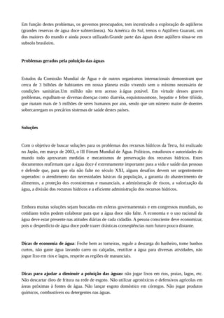 Em função destes problemas, os governos preocupados, tem incentivado a exploração de aqüíferos
(grandes reservas de água doce subterrâneas). Na América do Sul, temos o Aqüífero Guarani, um
dos maiores do mundo e ainda pouco utilizado.Grande parte das águas deste aqüífero situa-se em
subsolo brasileiro.
Problemas gerados pela poluição das águas
Estudos da Comissão Mundial de Água e de outros organismos internacionais demonstram que
cerca de 3 bilhões de habitantes em nosso planeta estão vivendo sem o mínimo necessário de
condições sanitárias.Um milhão não tem acesso à água potável. Em virtude desses graves
problemas, espalham-se diversas doenças como diarréia, esquistossomose, hepatite e febre tifóide,
que matam mais de 5 milhões de seres humanos por ano, sendo que um número maior de doentes
sobrecarregam os precários sistemas de saúde destes países.
Soluções
Com o objetivo de buscar soluções para os problemas dos recursos hídricos da Terra, foi realizado
no Japão, em março de 2003, o III Fórum Mundial de Água. Políticos, estudiosos e autoridades do
mundo todo aprovaram medidas e mecanismos de preservação dos recursos hídricos. Estes
documentos reafirmam que a água doce é extremamente importante para a vida e saúde das pessoas
e defende que, para que ela não falte no século XXI, alguns desafios devem ser urgentemente
superados: o atendimento das necessidades básicas da população, a garantia do abastecimento de
alimentos, a proteção dos ecossistemas e mananciais, a administração de riscos, a valorização da
água, a divisão dos recursos hídricos e a eficiente administração dos recursos hídricos.
Embora muitas soluções sejam buscadas em esferas governamentais e em congressos mundiais, no
cotidiano todos podem colaborar para que a água doce não falte. A economia e o uso racional da
água deve estar presente nas atitudes diárias de cada cidadão. A pessoa consciente deve economizar,
pois o desperdício de água doce pode trazer drásticas conseqüências num futuro pouco distante.
Dicas de economia de água: Feche bem as torneiras, regule a descarga do banheiro, tome banhos
curtos, não gaste água lavando carro ou calçadas, reutilize a água para diversas atividades, não
jogue lixo em rios e lagos, respeite as regiões de mananciais.
Dicas para ajudar a diminuir a poluição das águas: não jogar lixos em rios, praias, lagos, etc.
Não descartar óleo de fritura na rede de esgoto. Não utilizar agrotóxicos e defensivos agrícolas em
áreas próximas à fontes de água. Não lançar esgoto doméstico em córregos. Não jogar produtos
químicos, combustíveis ou detergentes nas águas.
 