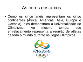 As cores dos arcos
● Como os cinco anéis representam os cinco
continentes (África, Américas, Ásia, Europa e
Oceania), eles demonstram a universalidade do
Olimpismo. Ao mesmo tempo, seu
entrelaçamento representa a reunião de atletas
de todo o mundo durante os Jogos Olímpicos.
