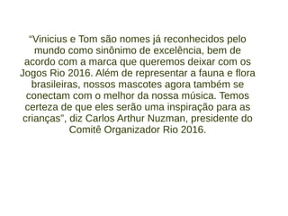 “Vinicius e Tom são nomes já reconhecidos pelo
mundo como sinônimo de excelência, bem de
acordo com a marca que queremos deixar com os
Jogos Rio 2016. Além de representar a fauna e flora
brasileiras, nossos mascotes agora também se
conectam com o melhor da nossa música. Temos
certeza de que eles serão uma inspiração para as
crianças”, diz Carlos Arthur Nuzman, presidente do
Comitê Organizador Rio 2016.