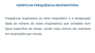 VERIFICAR FREQUÊNCIA RESPIRATÓRIA
Frequência respiratória ou ritmo respiratório é a designação
dada ao número de ciclos respiratórios que completa num
lapso específico de tempo, sendo mais comum ser expressa
em respirações por minuto.
 