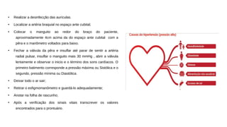 ●
Realizar a desinfecção das aurículas.
●
Localizar a artéria braquial no espaço ante cubital;
●
Colocar o manguito ao redor do braço do paciente,
aproximadamente 4cm acima da do espaço ante cubital com a
pêra e o manômetro voltados para baixo.
●
Fechar a válvula da pêra e insuflar até parar de sentir a artéria
radial pulsar, insuflar o manguito mais 30 mmHg , abrir a válvula
lentamente e observar o inicio e o término dos sons cardíacos. O
primeiro batimento corresponde a pressão máxima ou Sistólica e o
segundo, pressão mínima ou Diastólica.
●
Deixar todo o ar sair;
●
Retirar o esfigmomanômetro e guardá-lo adequadamente;
●
Anotar na folha de rascunho;
●
Após a verificação dos sinais vitais transcrever os valores
encontrados para o prontuário.
 
