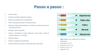 Passo a passo :
●
Lavar as mãos
●
Preparar a bandeja realizando assepsia;
●
Explicar ao paciente todo o procedimento
●
Pedir ao paciente para ficar em decúbito dorsal
●
Realizar a assepsia do termômetro e verificar se a coluna de mercúrio
esta abaixo de 35o
C.
●
Enxugar a axila do paciente
●
Colocar o termômetro na axila, dobrando o braço sobre o peito do
paciente durante 3 a 5 minutos.
●
Realizar a leitura;
●
Realizar a assepsia do termômetro;
●
Anotar na folha de rascunho e transcrever para o prontuário.
OBS: Regiões mais usadas para se verificar a
temperatura:
●
Axilar (36,5 a 37 º C)
●
Femural (37 a 37,2 º C);
●
Oral (37,2 a 37,4 º C);
●
Retal (37,6 º C)
 