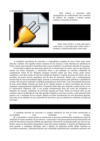 a total ignorância.
Davi colocou a conversão como
conseqüência do conhecimento dos caminhos
do Senhor. Na verdade o homem precisa
conhecer o Caminho do Senhor.
Assim diz o Senhor: Ponde-vos nos
caminhos, e vede; perguntai pela veredas
antigas, qual é o caminho, e andai por ele, e
achareis descanso para as vossas almas.
Mas eles disseram: Não andaremos nele.
Jeremias 6:16.
Assim como Cristo é a razão pela qual o
santo nasce, e a raiz pela qual o santo cresce, é
também, o caminho pelo qual o santo anda.
Eu sou o caminho, a verdade e a vida. E ninguém vem ao Pai senão por mim. João 14:6.
A verdadeira experiência da conversão é a dependência completa de Jesus Cristo como nosso
Salvador e Senhor. Isto significa inteira renúncia de nós mesmos e total cobertura da suficiência de
Cristo. Andar neste Caminho é subordinar toda a nossa existência ! no perímetro absoluto de sua graça.
O convertido é alguém que pela graça deixou de se esforçar para ser aceito, uma vez que Deus já o
aceitou em Cristo: Enquanto, o convencido busca a sua aceitação no exercício enfadonho do
cumprimento zeloso da lei. Ninguém consegue encobrir aquilo que Deus revela, muito menos
manifestar o que Deus oculta. Se não há revelação do Espírito a respeito da pessoa de Cristo e de seu
sacrifício, tão pouco haverá consciência real da obra da conversão. Mesmo que o comportamento
honesto fale de uma personalidade digna, somente a conversão genuína pode patentear a santidade do
coração. Não devemos confundir a santidade produzida por Jesus Cristo, com a honestidade decorrente
de uma moral ilibada, firmada nas bases da lei. Muitos homens ao serem convertidos não tiveram
mudanças comportamentais significativas. O apostolo Paulo disse que: Segundo a justiça da lei, eu era
ir! repreensível. Filipenses 3:6b. A sua grande transformação ficou por conta dos propósitos ou
intenções do coração, resultantes da conversão operada por Deus. Paulo era homem sério na sua
conduta e sincero na filosofia de vida. Mas quando o Espírito o converteu a Cristo, a vida santa de Cristo
passou a ser a santidade do seu coração. Alguém me disse recentemente de uma descoberta gloriosa:
Jesus não só me substitui na cruz, morrendo em meu favor; mas me substitui na existência, vivendo em
meu lugar.
Eu estou crucificado com Cristo, e já não vivo, mas Cristo vive em mim. Gálatas 2:20.
A santidade derivada da conversão é a própria suficiência da vida de Cristo satisfazendo as
necessidades mais profundas do coração.
Se o convertido é a única pessoa no mundo que se encontra perfeitamente satisfeita por causa da
santidade de Cristo manifesta em seu interior, o convencido é uma pessoa internamente descontente em
razão da incoerência marcante refletida nas aparências. Demonstrar na fachada aquilo que não se é por
dentro, causa um desconforto insuportável, capaz das maiores tragédias. A máscara do fingimento não
pode garantir a verdadeira felicidade, pois o disfarce da hipocrisia produz débito insolúvel na
consciência reprimida. J. Blanchard afirmou que a felicidade superficial sem a santidade espiritual é um
Object 1
 