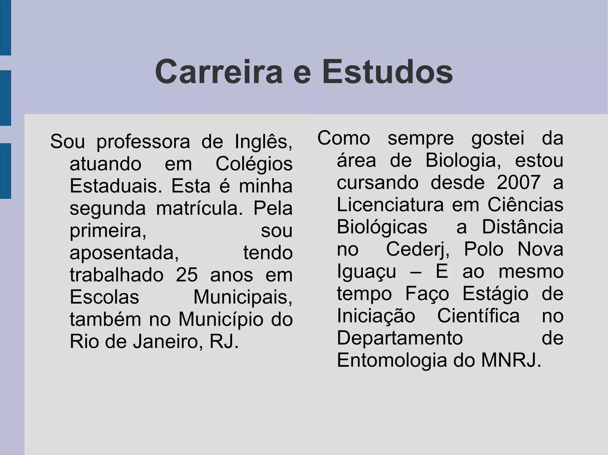 Carreira e Estudos Sou professora de Inglês, atuando em Colégios Estaduais. Esta é minha segunda matrícula. Pela primeira, sou aposentada, tendo trabalhado 25 anos em Escolas Municipais, também no Município do Rio de Janeiro, RJ. Como sempre gostei da área de Biologia, estou cursando desde 2007 a Licenciatura em Ciências Biológicas a Distância no Cederj, Polo Nova Iguaçu – E ao mesmo tempo Faço Estágio de Iniciação Científica no Departamento de Entomologia do MNRJ.