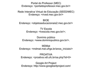 Portal do Professor (MEC) Endereço: <portaldoprofessor.mec.gov.br/> Rede Interativa Virtual de Educação (SEED/MEC) Endereço: <rived.mec.gov.br/> BIOE Endereço: <objetoseducacionais2.mec.gov.br/> TV Escola Endereço: <tvescola.mec.gov.br/>; Domínio público Endereço: <www.dominiopublico.gov.br/>. MDMat Endereço: <mdmat.mat.ufrgs.br/anos_iniciais/> PROATIVA Endereço: <proativa.vdl.ufc.br/oa.php?id=0> Google Art Project Endereço: http://www.googleartproject.com/ 