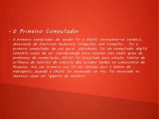 ● O Primeiro Computador 
● O primeiro computador do mundo foi o ENIAC (pronuncia-se [ ɛniæk]), 
abreviação de Electronic Numerical Integrator and Computer, foi o 
primeiro computador de uso geral eletrônico. Foi um computador digital 
completo capaz de ser reprogramado para resolver uma ampla gama de 
problemas de computação. ENIAC foi projetado para calcular tabelas de 
artilharia de balística do exército dos Estados Unidos no Laboratório de 
Pesquisa, mas seu primeiro uso foi em cálculos para a bomba de 
hidrogênio. Quando o ENIAC foi anunciado em 1946, foi anunciado na 
imprensa como um "gigante do cérebro" 
 