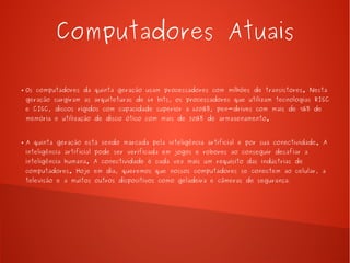 Computadores Atuais 
● Os computadores da quinta geração usam processadores com milhões de transistores. Nesta 
geração surgiram as arquiteturas de 64 bits, os processadores que utilizam tecnologias RISC 
e CISC, discos rígidos com capacidade superior a 600GB, pen-drives com mais de 1GB de 
memória e utilização de disco ótico com mais de 50GB de armazenamento. 
● A quinta geração está sendo marcada pela inteligência artificial e por sua conectividade. A 
inteligência artificial pode ser verificada em jogos e robores ao conseguir desafiar a 
inteligência humana. A conectividade é cada vez mais um requisito das indústrias de 
computadores. Hoje em dia, queremos que nossos computadores se conectem ao celular, a 
televisão e a muitos outros dispositivos como geladeira e câmeras de segurança. 
 