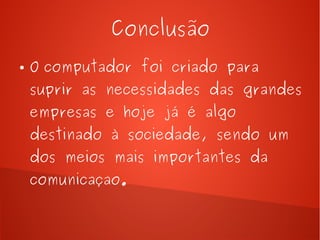 Conclusão 
● O computador foi criado para 
suprir as necessidades das grandes 
empresas e hoje já é algo 
destinado à sociedade, sendo um 
dos meios mais importantes da 
comunicaçao. 
