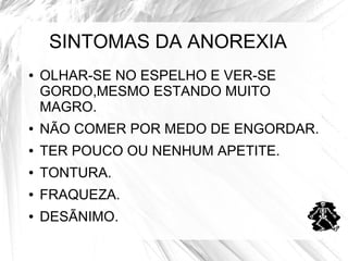 SINTOMAS DA ANOREXIA 
● OLHAR-SE NO ESPELHO E VER-SE 
GORDO,MESMO ESTANDO MUITO 
MAGRO. 
● NÃO COMER POR MEDO DE ENGORDAR. 
● TER POUCO OU NENHUM APETITE. 
● TONTURA. 
● FRAQUEZA. 
● DESÃNIMO. 
 