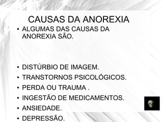 CAUSAS DA ANOREXIA 
● ALGUMAS DAS CAUSAS DA 
ANOREXIA SÃO. 
● DISTÚRBIO DE IMAGEM. 
● TRANSTORNOS PSICOLÓGICOS. 
● PERDA OU TRAUMA . 
● INGESTÃO DE MEDICAMENTOS. 
● ANSIEDADE. 
● DEPRESSÃO. 
 
