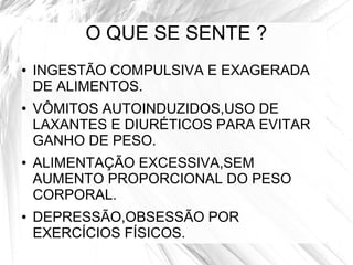 O QUE SE SENTE ? 
● INGESTÃO COMPULSIVA E EXAGERADA 
DE ALIMENTOS. 
● VÔMITOS AUTOINDUZIDOS,USO DE 
LAXANTES E DIURÉTICOS PARA EVITAR 
GANHO DE PESO. 
● ALIMENTAÇÃO EXCESSIVA,SEM 
AUMENTO PROPORCIONAL DO PESO 
CORPORAL. 
● DEPRESSÃO,OBSESSÃO POR 
EXERCÍCIOS FÍSICOS. 
 