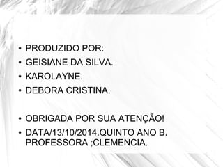 ● PRODUZIDO POR: 
● GEISIANE DA SILVA. 
● KAROLAYNE. 
● DEBORA CRISTINA. 
● OBRIGADA POR SUA ATENÇÃO! 
● DATA/13/10/2014.QUINTO ANO B. 
PROFESSORA ;CLEMENCIA. 
 