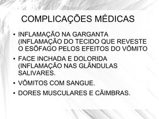 COMPLICAÇÕES MÉDICAS 
● INFLAMAÇÃO NA GARGANTA 
(INFLAMAÇÃO DO TECIDO QUE REVESTE 
O ESÕFAGO PELOS EFEITOS DO VÕMITO 
● FACE INCHADA E DOLORIDA 
(INFLAMAÇÃO NAS GLÃNDULAS 
SALIVARES. 
● VÕMITOS COM SANGUE. 
● DORES MUSCULARES E CÃIMBRAS. 
 