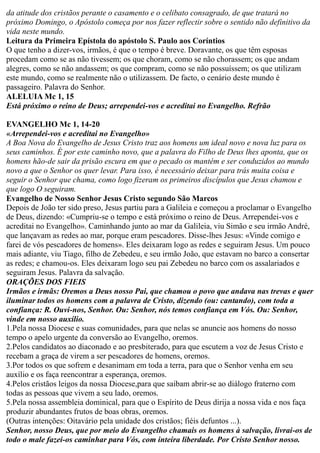 da atitude dos cristãos perante o casamento e o celibato consagrado, de que tratará no
próximo Domingo, o Apóstolo começa por nos fazer reflectir sobre o sentido não definitivo da
vida neste mundo.
Leitura da Primeira Epístola do apóstolo S. Paulo aos Coríntios
O que tenho a dizer-vos, irmãos, é que o tempo é breve. Doravante, os que têm esposas
procedam como se as não tivessem; os que choram, como se não chorassem; os que andam
alegres, como se não andassem; os que compram, como se não possuíssem; os que utilizam
este mundo, como se realmente não o utilizassem. De facto, o cenário deste mundo é
passageiro. Palavra do Senhor.
ALELUIA Mc 1, 15
Está próximo o reino de Deus; arrependei-vos e acreditai no Evangelho. Refrão
EVANGELHO Mc 1, 14-20
«Arrependei-vos e acreditai no Evangelho»
A Boa Nova do Evangelho de Jesus Cristo traz aos homens um ideal novo e nova luz para os
seus caminhos. É por este caminho novo, que a palavra do Filho de Deus lhes aponta, que os
homens hão-de sair da prisão escura em que o pecado os mantém e ser conduzidos ao mundo
novo a que o Senhor os quer levar. Para isso, é necessário deixar para trás muita coisa e
seguir o Senhor que chama, como logo fizeram os primeiros discípulos que Jesus chamou e
que logo O seguiram.
Evangelho de Nosso Senhor Jesus Cristo segundo São Marcos
Depois de João ter sido preso, Jesus partiu para a Galileia e começou a proclamar o Evangelho
de Deus, dizendo: «Cumpriu-se o tempo e está próximo o reino de Deus. Arrependei-vos e
acreditai no Evangelho». Caminhando junto ao mar da Galileia, viu Simão e seu irmão André,
que lançavam as redes ao mar, porque eram pescadores. Disse-lhes Jesus: «Vinde comigo e
farei de vós pescadores de homens». Eles deixaram logo as redes e seguiram Jesus. Um pouco
mais adiante, viu Tiago, filho de Zebedeu, e seu irmão João, que estavam no barco a consertar
as redes; e chamou-os. Eles deixaram logo seu pai Zebedeu no barco com os assalariados e
seguiram Jesus. Palavra da salvação. A
ORAÇÕES DOS FIEIS
Irmãos e irmãs: Oremos a Deus nosso Pai, que chamou o povo que andava nas trevas e quer
iluminar todos os homens com a palavra de Cristo, dizendo (ou: cantando), com toda a
confiança: R. Ouvi-nos, Senhor. Ou: Senhor, nós temos confiança em Vós. Ou: Senhor,
vinde em nosso auxílio.
1.Pela nossa Diocese e suas comunidades, para que nelas se anuncie aos homens do nosso
tempo o apelo urgente da conversão ao Evangelho, oremos.
2.Pelos candidatos ao diaconado e ao presbiterado, para que escutem a voz de Jesus Cristo e
recebam a graça de virem a ser pescadores de homens, oremos.
3.Por todos os que sofrem e desanimam em toda a terra, para que o Senhor venha em seu
auxílio e os faça reencontrar a esperança, oremos.
4.Pelos cristãos leigos da nossa Diocese,para que saibam abrir-se ao diálogo fraterno com
todas as pessoas que vivem a seu lado, oremos.
5.Pela nossa assembleia dominical, para que o Espírito de Deus dirija a nossa vida e nos faça
produzir abundantes frutos de boas obras, oremos.
(Outras intenções: Oitavário pela unidade dos cristãos; fiéis defuntos ...).
Senhor, nosso Deus, que por meio do Evangelho chamais os homens à salvação, livrai-os de
todo o male fazei-os caminhar para Vós, com inteira liberdade. Por Cristo Senhor nosso.
 