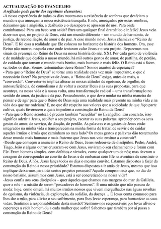 ACTUALIZAÇÃO DO EVANGELHO
A reflexão pode partir dos seguintes elementos:
-A nossa experiência de todos os dias mostra-nos a existência de sombras que desfeiam o
mundo e que ameaçam a nossa existência tranquila. E nós, ameaçados por essas sombras,
deixamos que a angústia, a desilusão e o desespero se apossem de nós. Para onde
caminhamos? Para um beco sem saída? Para um qualquer final dramático e infeliz? Jesus veio
dizer-nos que, no projeto de Deus, está um mundo diferente – um mundo de harmonia, de
justiça, de reconciliação, de amor e de paz. A esse mundo novo, Jesus chamava o “Reino de
Deus”. E foi essa a realidade que Ele colocou no horizonte da história dos homens. Ora, esse
Reino não morreu naquela cruz onde tentaram calar Jesus e o seu projeto. Reparemos nos
sinais da presença do Reino de Deus na nossa história do séc. XXI. Por cada gesto de violência
e de maldade que desfeia o nosso mundo, há mil outros gestos de amor, de partilha, de perdão,
de cuidado que tornam o mundo mais bonito, mais humano e mais feliz. O Reino está a fazer-
se, todos os dias. Somos testemunhas desse Reino? Somos arautos da esperança?
- Para que o “Reino de Deus” se torne uma realidade cada vez mais impactante, o que é
necessário fazer? Na perspetiva de Jesus, o “Reino de Deus” exige, antes de mais, a
“conversão”. Converter-se implica alterar as nossas atitudes de egoísmo, de orgulho, de
autossuficiência, de comodismo e de voltar a escutar Deus e as suas propostas, para que
aconteça, na nossa vida e à nossa volta, uma transformação radical – uma transformação no
sentido do amor, da justiça e da paz. Pessoalmente, o que devo mudar na minha maneira de
pensar e de agir para que o Reino de Deus seja uma realidade mais presente na minha vida e na
vida dos que me rodeiam? E, no que diz respeito aos valores que a sociedade de que faço parte
cultiva, quais favorecem e quais impedem a construção do Reino de Deus?
- Para que o Reino aconteça é preciso também “acreditar” no Evangelho. Em concreto, isso
significa aderir a Jesus, acolher o seu projeto, escutar as suas palavras, aprender com os seus
gestos de amor, de serviço, de doação, de perdão. As palavras e os gestos de Jesus estão
integrados na minha vida e transparecem na minha forma de tratar, de servir e de cuidar
aqueles irmãos e irmãs que caminham ao meu lado? Os meus gestos e palavras dão testemunho
desse mundo mais humano e mais fraterno que Jesus nos veio ensinar a construir?
-Desde que começou a anunciar o Reino de Deus, Jesus rodeou-se de discípulos. Pedro, André,
Tiago, João e alguns outros cruzaram-se com Jesus, ouviram o seu chamamento e foram com
Ele. Eram homens simples, com defeitos e virtudes, como qualquer um de nós; mas tiveram a
coragem de corresponder ao convite de Jesus e de embarcar com Ele na aventura de construir o
Reino de Deus. A nós, Jesus lança todos os dias o mesmo convite. Estamos dispostos a fazer da
construção do Reino a nossa prioridade? Estamos dispostos a ir atrás de Jesus, mesmo que isso
implique deixarmos para trás certos projetos pessoais? Aquele compromisso que, no dia do
nosso batismo, assumimos com Jesus, está a ser concretizado na nossa vida?
-Jesus confia aos seus discípulos – quer àqueles que chamou nas margens do mar da Galileia,
quer a nós – a missão de serem “pescadores de homens”. É uma missão que não passou de
moda: hoje, como ontem, há muitos irmãos nossos que vivem mergulhados nas águas revoltas
do egoísmo, da violência, da exploração, da solidão, da doença… E Jesus conta connosco para
lhes dar a mão, para aliviar o seu sofrimento, para lhes levar esperança, para humanizar as suas
vidas. Sentimos a responsabilidade desta missão? Sentimo-nos responsáveis por levar alívio e
esperança a cada homem ou a cada mulher que sofre? Sabemos que também por aí passa a
construção do Reino de Deus?
 