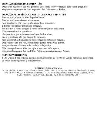 ORAÇÃO DEPOIS DA COMUNHÃO
Deus todo-poderoso, nós Vos pedimos que, tendo sido vivificados pela vossa graça, nos
alegremos sempre nestes dons sagrados. Por Cristo nosso Senhor.
ORAÇÃO PELO SÍNODO: ADSUMUS SANCTE SPIRITUS
Eis-nos aqui, diante de Vós, Espírito Santo!
Eis-nos aqui, reunidos em vosso nome!
Só a Vós temos por Guia: vinde a nós, ficai connosco,
e dignai-vos habitar em nossos corações.
Ensinai-nos o rumo a seguir e como caminhar juntos até à meta.
Nós somos débeis e pecadores:
não permitais que sejamos causadores da desordem;
que a ignorância não nos desvie do caminho,
nem as simpatias humanas ou o preconceito nos tornem parciais.
Que sejamos um em Vós, caminhando juntos para a vida eterna,
sem jamais nos afastarmos da verdade e da justiça.
Nós vo-lo pedimos a Vós, que agis sempre em toda a parte,
em comunhão com o Pai e o Filho, Pelos séculos dos séculos. Amem.
AVISOS PAROQUIAIS
1- As Quinta-Feira temos a adoração ao Santíssimo as 16H00 no Centro paroquial a presença
de todos os paroquianos é indispensável.
LEITURAS PARAA SEMANA
2a 2Sm 5,1-7.10 / Sl 88(89) / Mc 3,22-30 3a 2Sm 6,12b-15.17-19 / Sl 23(24) / Mc 3,31-35 4a 2Sm 7,4-17 / Sl 88(89)
/ Mc 4,1-20 5a At 22,3-16 ou At 9,1-22 / Sl 116(117) / Mc 16,15-18 (Conversão de São Paulo) 6a 2Tm 1,1-8 ou
Tt1,1-5 / Sl 95(96) / Lc 10,1-9 Sáb.: 2Sm 12,1-7a.10-17 / Sl 50(51) / Mc 4,35-41
 