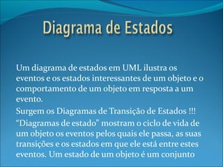Um diagrama de estados em UML ilustra os eventos e os estados interessantes de um objeto e o comportamento de um objeto em resposta a um evento. Surgem os Diagramas de Transição de Estados !!! “ Diagramas de estado” mostram o ciclo de vida de um objeto os eventos pelos quais ele passa, as suas transições e os estados em que ele está entre estes eventos. Um estado de um objeto é um conjunto de circunstancias ou atributos que caracterizam o objeto em determinado momento. 