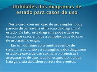 Neste caso, com um caso de uso simples, pode parecer dispensável a utilização de diagrama d estado. De fato, este diagrama pode e deve ser usado nos casos em que a complexidade do caso de uso assim o exigir. Em um domínio com muitos eventos de sistema, a concisão e a abrangência dos diagramas estado de casos de uso auxiliam o projetista à assegurar-se de que nada foi esquecido, ou que haja garantia da ordem correta dos eventos. 