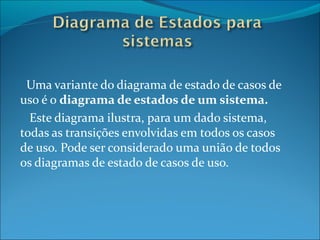 Uma variante do diagrama de estado de casos de uso é o  diagrama de estados de um sistema. Este diagrama ilustra, para um dado sistema, todas as transições envolvidas em todos os casos de uso. Pode ser considerado uma união de todos os diagramas de estado de casos de uso. 