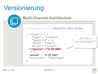 Multi-Channel Architecture
Versionierung
#WISSENTEILEN
// Versioning via adaptable data format
{ ”items" : [ {
"name" : "coffee",
"quantity" : 1,
"milk" : "semi",
"size" : "large",
"price" : "4.00 USD"
} ],
“price" : "4.00 USD"
"location" : "take-away"
}
„Are	you a		
tolerant	reader?“
 