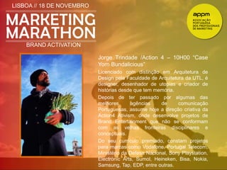 LISBOA // 18 DE NOVEMBRO 
BRAND ACTIVATION 
Jorge Trindade /Action 4 – 10H00 “Case 
Yorn Bundalicious” 
Licenciado com distinção em Arquitetura de 
Design pela Faculdade de Arquitetura da UTL, é 
designer, desenhador de utopias e criador de 
histórias desde que tem memória. 
Depois de ter passado por algumas das 
melhores agências de comunicação 
Portuguesas, assume hoje a direção criativa da 
Action4 Ativism, onde desenvolve projetos de 
Brand Entertainment que não se conformam 
com as velhas fronteiras disciplinares e 
conceptuais. 
Do seu currículo premiado, constam projetos 
para marcas como Vodafone, Portugal Telecom, 
Ministério da Defesa Nacional, Sony Playstation, 
Electronic Arts, Sumol, Heineken, Bisa, Nokia, 
Samsung, Tap, EDP, entre outras. 
 