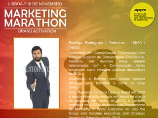LISBOA // 18 DE NOVEMBRO 
BRAND ACTIVATION 
Rodrigo Rodrigues / Torke+cc - 12h30 / 
14h00 
Licenciado em Comunicação Empresarial pelo 
Instituto Superior de Comunicação Empresarial, 
trabalhou em diversas áreas sempre 
relacionadas com a Comunicação, tendo 
começado como relações públicas desportivas 
da DCA. 
Incorporou a Brandia com Senior Account 
Manager para trabalhar a conta da Galp 
Energia. 
Sócio-fundador da Once Upon a Brand em 2008 
e responsável pela área de estratégia de marca 
da empresa até Junho de 2013, é também 
professor no ISCEM na cadeira de Planeamento 
de Marketing e Sócio Executivo do Billy the 
Group com funções executivas com Strategic 
Ideator da Torke+cc desde 2013. 
 