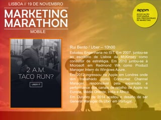 LISBOA // 19 DE NOVEMBRO 
MOBILE 
Rui Bento / Uber – 10h00 
Estudou Engenharia no IST. Em 2007, juntou-se 
ao escritório de Lisboa da McKinsey como 
consultor de estratégia. Em 2010 juntou-se à 
Microsoft em Redmond WA como Product 
Manager Intern do Windows Azure. 
Em 2012 ingressou na Apple em Londres onde 
têm trabalhado como Consumer Channel 
Manager, responsável pela expansão e 
performance dos canais de retalho da Apple na 
Europa, Médio Oriente, Índia e África. 
Em Outubro de 2014 aceitou o desafio de ser 
General Manager da Uber em Portugal. 
 