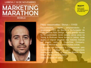 LISBOA // 19 DE NOVEMBRO 
MOBILE 
Filipe Vasconcellos / Storyo – 11H30 
Ex-publicitário, agora empreendedor, é 
atualmente CEO da Storyo e Co-fundador da 
Café Pessoa flúor Design. A sua grande escola 
foi na publicidade, tendo estado vários anos na 
Young & Rubicam Nova Iorque e Lisboa, onde 
ajudou a crescer algumas das maiores marcas 
do mundo como a Coca-Cola Company, 
Unilever, Microsoft, LG, entre muitas outras. 
É formado em Marketing e Comunicação pelo 
Connecticut College e pela Universidade 
Americana em Paris. Já viveu em Boston , Nova 
Iorque, Paris, Lisboa e Tomar. 
Gosta de andar de vespa. 
 