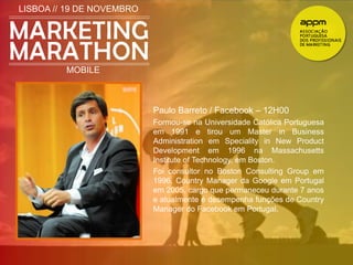 LISBOA // 19 DE NOVEMBRO 
MOBILE 
Paulo Barreto / Facebook – 12H00 
Formou-se na Universidade Católica Portuguesa 
em 1991 e tirou um Master in Business 
Administration em Speciality in New Product 
Development em 1996 na Massachusetts 
Institute of Technology, em Boston. 
Foi consultor no Boston Consulting Group em 
1996, Country Manager da Google em Portugal 
em 2005, cargo que permaneceu durante 7 anos 
e atualmente é desempenha funções de Country 
Manager do Facebook em Portugal. 
 