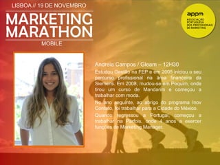 LISBOA // 19 DE NOVEMBRO 
MOBILE 
Andreia Campos / Gleam – 12H30 
Estudou Gestão na FEP e em 2005 iniciou o seu 
percurso profissional na área financeira da 
Siemens. Em 2008, mudou-se em Pequim, onde 
tirou um curso de Mandarim e começou a 
trabalhar com moda. 
No ano seguinte, ao abrigo do programa Inov 
Contato, foi trabalhar para a Cidade do México. 
Quando regressou a Portugal, começou a 
trabalhar na Parfois, onde 4 anos a exercer 
funções de Marketing Manager. 
 