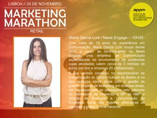 LISBOA // 20 DE NOVEMBRO 
RETAIL 
Maria Garcia Luís / News Engage – 10H30 
Com mais de 15 anos de experiência em 
Comunicação, Maria Garcia Luís ocupa desde 
2013 o cargo de Diretora-geral na News 
Engage, uma empresa de Comunicação 
especializada no envolvimento de audiências 
cujas atividades valem cerca de 3 milhões de 
euros por ano e emprega 20 profissionais. 
A sua carreira começou no departamento de 
Comunicação do Centro Cultural de Belém, e no 
seu percurso conta ainda com a gestão de 
grande projetos de Marketing em diversas áreas, 
em destaque para as passagens pelo gabinete 
de Assessoria de Imprensa e RP da NBP e 
Direção de Produção e Comunicação de 
Empresas numa das maiores produtoras de 
televisão e teatro a nível nacional. 
 