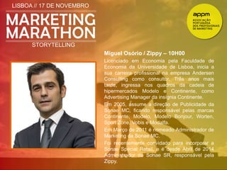 LISBOA // 17 DE NOVEMBRO 
STORYTELLING 
Miguel Osório / Zippy – 10H00 
Licenciado em Economia pela Faculdade de 
Economia da Universidade de Lisboa, inicia a 
sua carreira profissional na empresa Andersen 
Consulting como consultor. Três anos mais 
tarde, ingressa nos quadros da cadeia de 
hipermercados Modelo e Continente, como 
Advertising Manager da insígnia Continente. 
Em 2005, assume a direção de Publicidade da 
Sonae MC, ficando responsável pelas marcas 
Continente, Modelo, Modelo Bonjour, Worten, 
Sport Zone, Vobis e Modalfa. 
Em Março de 2011 é nomeado Administrador de 
Marketing da Sonae MC. 
Foi recentemente convidado para incorporar a 
Sonae Special Retail, e é desde Abril de 2014 
Administrador da Sonae SR, responsável pela 
Zippy. 
 