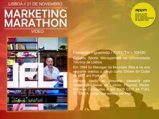 LISBOA // 21 DE NOVEMBRO 
VIDEO 
Fernando Figueiredo / FUEL TV – 10H30 
Estudou Sports Management na Universidade 
Técnica de Lisboa. 
Em 1994 foi Manager da Mountain Bike e no ano 
seguinte aceitou o cargo como Diretor do Clube 
de MBT em Portugal. 
Sempre ligado ao desporto, passaria pela 
Associação Naval de Lisboa, Playcast Media, 
Extreme Conteúdos e em 2008 CEO da FUEL 
TV EMEA, cargo que exerce até hoje. 
 