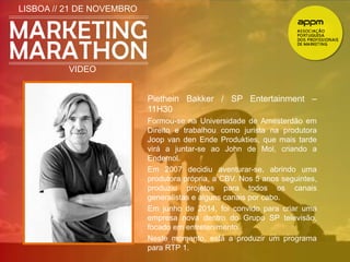 LISBOA // 21 DE NOVEMBRO 
VIDEO 
Piethein Bakker / SP Entertainment – 
11H30 
Formou-se na Universidade de Amesterdão em 
Direito e trabalhou como jurista na produtora 
Joop van den Ende Produkties, que mais tarde 
virá a juntar-se ao John de Mol, criando a 
Endemol. 
Em 2007 decidiu aventurar-se, abrindo uma 
produtora própria, a CBV. Nos 5 anos seguintes, 
produziu projetos para todos os canais 
generalistas e alguns canais por cabo. 
Em junho de 2014, foi convido para criar uma 
empresa nova dentro do Grupo SP televisão, 
focado em entretenimento. 
Neste momento, está a produzir um programa 
para RTP 1. 
 