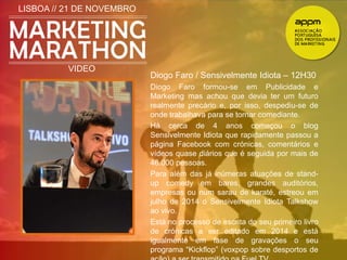 LISBOA // 21 DE NOVEMBRO 
VIDEO 
Diogo Faro / Sensivelmente Idiota – 12H30 
Diogo Faro formou-se em Publicidade e 
Marketing mas achou que devia ter um futuro 
realmente precário e, por isso, despediu-se de 
onde trabalhava para se tornar comediante. 
Há cerca de 4 anos começou o blog 
Sensivelmente Idiota que rapidamente passou a 
página Facebook com crónicas, comentários e 
vídeos quase diários que é seguida por mais de 
46.000 pessoas. 
Para além das já inúmeras atuações de stand-up 
comedy em bares, grandes auditórios, 
empresas ou num sarau de karaté, estreou em 
julho de 2014 o Sensivelmente Idiota Talkshow 
ao vivo. 
Está no processo de escrita do seu primeiro livro 
de crónicas a ser editado em 2014 e está 
igualmente em fase de gravações o seu 
programa “Kickflop” (voxpop sobre desportos de 
ação) a ser transmitido na Fuel TV. 
 