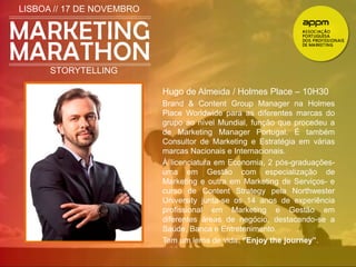 LISBOA // 17 DE NOVEMBRO 
STORYTELLING 
Hugo de Almeida / Holmes Place – 10H30 
Brand & Content Group Manager na Holmes 
Place Worldwide para as diferentes marcas do 
grupo ao nível Mundial, função que procedeu a 
de Marketing Manager Portugal. É também 
Consultor de Marketing e Estratégia em várias 
marcas Nacionais e Internacionais. 
À licenciatura em Economia, 2 pós-graduações-uma 
em Gestão com especialização de 
Marketing e outra em Marketing de Serviços- e 
curso de Content Strategy pela Northwester 
University junta-se os 14 anos de experiência 
profissional em Marketing e Gestão em 
diferentes áreas de negócio, destacando-se a 
Saúde, Banca e Entretenimento. 
Tem um lema de vida: “Enjoy the journey”. 
 