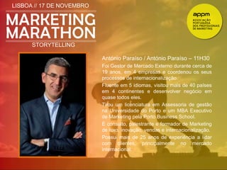 LISBOA // 17 DE NOVEMBRO 
STORYTELLING 
António Paraíso / António Paraíso – 11H30 
Foi Gestor de Mercado Externo durante cerca de 
19 anos, em 4 empresas e coordenou os seus 
processos de internacionalização. 
Fluente em 5 idiomas, visitou mais de 40 países 
em 4 continentes e desenvolver negócio em 
quase todos eles. 
Tirou um licenciatura em Assessoria de gestão 
na Universidade do Porto e um MBA Executivo 
de Marketing pela Porto Business School. 
È consulto, palestrante e formador de Marketing 
de luxo, inovação, vendas e internacionalização. 
Possui mais de 25 anos de experiência a lidar 
com clientes, principalmente no mercado 
internacional. 
 
