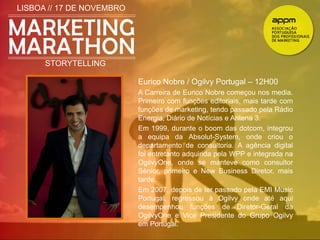 LISBOA // 17 DE NOVEMBRO 
STORYTELLING 
Eurico Nobre / Ogilvy Portugal – 12H00 
A Carreira de Eurico Nobre começou nos media. 
Primeiro com funções editoriais, mais tarde com 
funções de marketing, tendo passado pela Rádio 
Energia, Diário de Notícias e Antena 3. 
Em 1999, durante o boom das dotcom, integrou 
a equipa da Absolut-System, onde criou o 
departamento de consultoria. A agência digital 
foi entretanto adquirida pela WPP e integrada na 
OgilvyOne, onde se manteve como consultor 
Sénior, primeiro e New Business Diretor, mais 
tarde. 
Em 2007, depois de ter passado pela EMI Music 
Portugal, regressou à Ogilvy onde até aqui 
desempenhou funções de Diretor-Geral da 
OgilvyOne e Vice Presidente do Grupo Ogilvy 
em Portugal. 
 