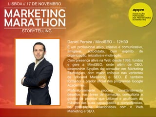 LISBOA // 17 DE NOVEMBRO 
STORYTELLING 
Daniel Pereira / MindSEO – 12H30 
É um profissional ativo, criativo e comunicativo, 
amigável, autodidata, com espírito de 
organização, iniciativa e motivação. 
Com presença ativa na Web desde 1998, fundou 
e gere a MindSEO, onde além de CEO, 
desenvolve funções de consultor em Marketing 
Estratégico, com maior enfoque nas vertentes 
de Inbound Marketing e SEO. É também 
formador e orador oficial dos programas Google 
Academies. 
Profissionalmente, procura constantemente 
desafios nas áreas de formação, consultoria e 
gestão de projetos que utilizem e usufruam ao 
máximo das suas capacidades e competências, 
de preferência relacionadas com o Web 
Marketing e SEO. 
 