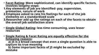 • Facet Rating: More sophisticated, can identify specific factors,
involves lengthy steps-
1.Key elements of job are identified- pay, supervision,
promotion, nature of work
2.Employee asked to rate his feelings for each of the job
elements on a standardized scale
3.Researcher add up the ratings on each of the facets to obtain
the overall job satisfaction score
• Single Global Rating: less time consuming, uses lesser
resources
• Single Rating & Facet Rating are equally effective for the
following reasons:
a) JS is a broad concept that even a single question is able to
capture its true meaning
b) Some important facets of JS might be excluded by
mistake
 
