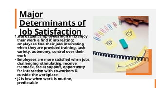 Major
Determinants of
Job Satisfaction
1.Work Itself: Employees high in JS enjoy
their work & find it interesting;
employees find their jobs interesting
when they are provided training, task
variety, autonomy, control over their
work
• Employees are more satisfied when jobs
challenging, stimulating, receive
feedback, social support, opportunity
for interaction with co-workers &
outside the workplace
• JS is low when work is routine,
predictable
 