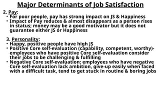 Major Determinants of Job Satisfaction
2. Pay:
• For poor people, pay has strong impact on JS & Happiness
• Impact of Pay reduces & almost disappears as a person rises
in status; money may be a good motivator but it does not
guarantee either JS or Happiness
3. Personality:
• Happy, positive people have high JS
• Positive Core self-evaluation (capability, competent, worthy)-
employees who have positive Core self-evaluation consider
their jobs to be challenging & fulfilling
• Negative Core self-evaluation: employees who have negative
Core self-evaluation lack ambition, give-up easily when faced
with a difficult task, tend to get stuck in routine & boring jobs
 