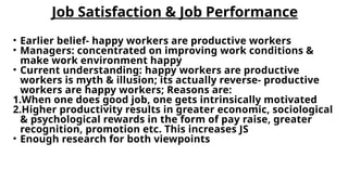 Job Satisfaction & Job Performance
• Earlier belief- happy workers are productive workers
• Managers: concentrated on improving work conditions &
make work environment happy
• Current understanding: happy workers are productive
workers is myth & illusion; its actually reverse- productive
workers are happy workers; Reasons are:
1.When one does good job, one gets intrinsically motivated
2.Higher productivity results in greater economic, sociological
& psychological rewards in the form of pay raise, greater
recognition, promotion etc. This increases JS
• Enough research for both viewpoints
 