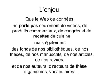L’enjeu
         Que le Web de données
  ne parle pas seulement de vidéos, de
  produits commerciaux, de congrès et de
             recettes de cuisine
              mais également
 des fonds de nos bibliothèques, de nos
thèses, de nos manuscrits, de nos articles,
              de nos revues…
 et de nos auteurs, directeurs de thèse,
       organismes, vocabulaires …
 