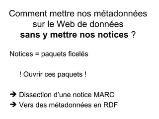 Comment mettre nos métadonnées
     sur le Web de données
  sans y mettre nos notices ?

Notices = paquets ficelés

   ! Ouvrir ces paquets !

 Dissection d’une notice MARC
 Vers des métadonnées en RDF
 