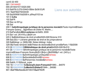 cam0 22 450
001 134144422
005 20100315113520.000
010 $a978-2-275-03443-0$bbr.$d38 EUR                 Liens aux autorités
073 1$a9782275034430
100 $a20090610d2009 k y0frey0103 ba
101 0 $afre
102 $aFR
105 $ay va 001yy
106 $ar
200 1 $aAnthropologie juridique de la personne morale$bTexte imprimé$fJean-
François Quievy,...$gpréface de Didier R. Martin,...
210 $aParis$cLGDJ-Lextenso éd.$dDL 2009
215 $a1 vol. (XI-416 p.)$d24 cm
225 2 $aBibliothèque de droit privé$x0520-0261$vtome 510
306 $aLGDJ = Librairie générale de droit et de jurisprudence
320 $aBibliogr. p. [369]-396. Notes bibliogr. Index
328 0$zTexte remanié de$bThèse de doctorat$cDroit privé$eParis 11$d2008
410 |$0001025449$tBibliothèque de droit privé$x0520-0261$v510
451 |$0127264191$tAnthropologie juridique de la personne morale$bTexte
imprimé$fJean-François Quievy$c[S.l.]$n[s.n.]$d2008$p1 vol. (343 p.)
606 $3028070364$aAnthropologie juridique$2rameau
606 $3027480968$aSociétés$xDroit$2rameau
606 $3027883248$aPersonnes morales$2rameau
686 $aKA.111$2local_cujas
700 1$3127281851$aQuievy$bJean-François$f1980-....$4070
702 1$3086099582$aMartin$bDidier$f1944-....$4080
801 3$aFR$bAbes$c20100315$gAFNOR
 