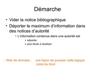 Démarche
 • Vider la notice bibliographique
 • Déporter le maximum d’information dans
   des notices d’autorité
       • L’information contenue dans une autorité est
             » séparée
             » plus facile à réutiliser




 Web de données :     une façon de pousser cette logique
                        jusqu’au bout
 