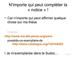 N’importe qui peut compléter la
            « notice » !
• Car n’importe qui peut affirmer quelque
  chose sur ma thèse

 Exemple :
http://www.ma-bib-perso.org/yann
  possède-un-exemplaire-de
      http://www.catalogue.org/134144422


! Je m’exemplarise dans le Sudoc…          ps : je prête aussi
 