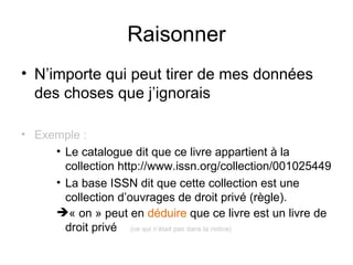 Raisonner
• N’importe qui peut tirer de mes données
  des choses que j’ignorais

• Exemple :
     • Le catalogue dit que ce livre appartient à la
       collection http://www.issn.org/collection/001025449
     • La base ISSN dit que cette collection est une
       collection d’ouvrages de droit privé (règle).
     « on » peut en déduire que ce livre est un livre de
       droit privé (ce qui n’était pas dans la notice)
 